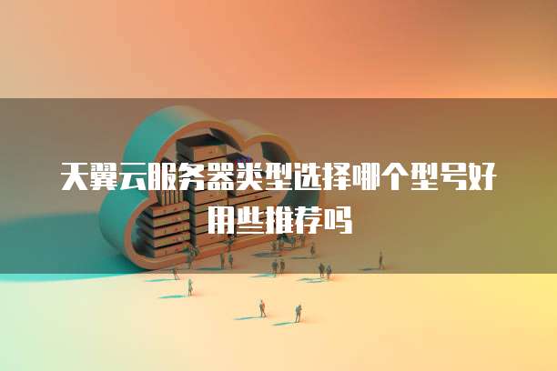 天翼云服务器类型选择哪个型号好用些推荐吗
