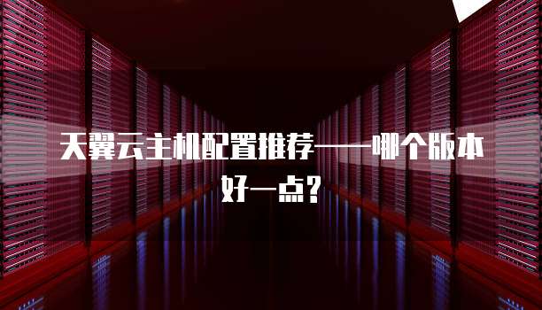 天翼云主机配置推荐——哪个版本好一点?