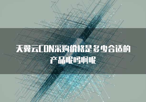 天翼云CDN采购价格是多少合适的产品呢吗啊呢