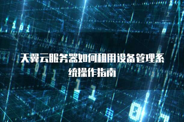 天翼云服务器如何租用设备管理系统操作指南