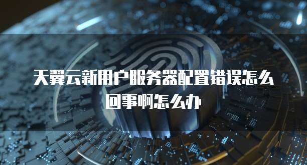 天翼云新用户服务器配置错误怎么回事啊怎么办