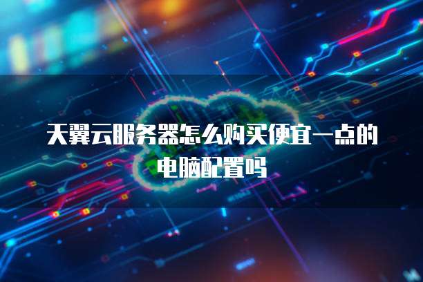 天翼云服务器怎么购买便宜一点的电脑配置吗
