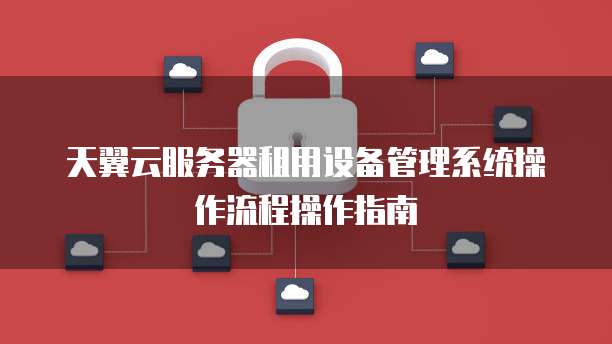 天翼云服务器租用设备管理系统操作流程操作指南