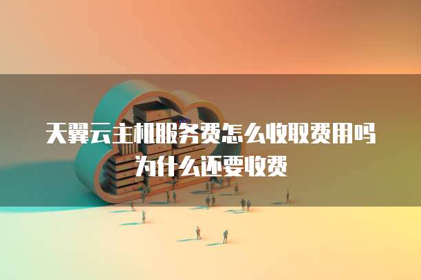 天翼云主机服务费怎么收取费用吗为什么还要收费