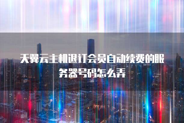 天翼云主机退订会员自动续费的服务器号码怎么弄