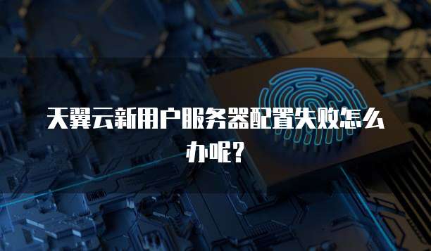 天翼云新用户服务器配置失败怎么办呢？