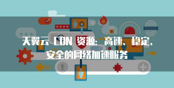 天翼云 CDN 资源：高速、稳定、安全的网络加速服务
