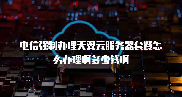 电信强制办理天翼云服务器套餐怎么办理啊多少钱啊