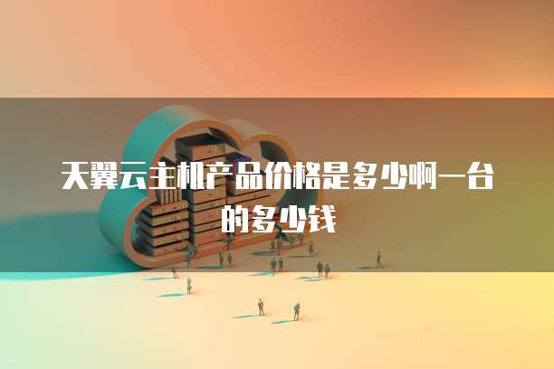 天翼云主机产品价格是多少啊一台的多少钱
