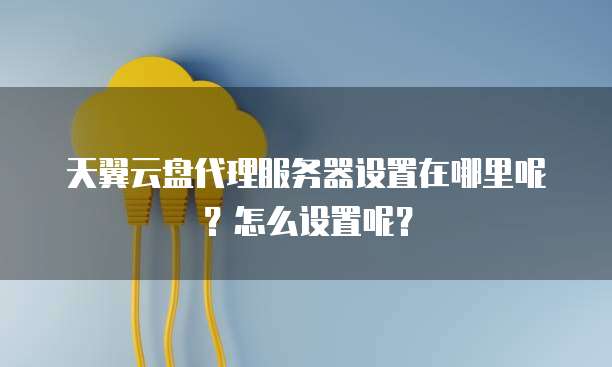 天翼云盘代理服务器设置在哪里呢？怎么设置呢？