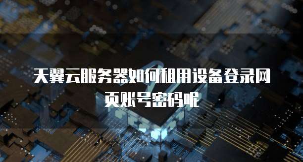天翼云服务器如何租用设备登录网页账号密码呢