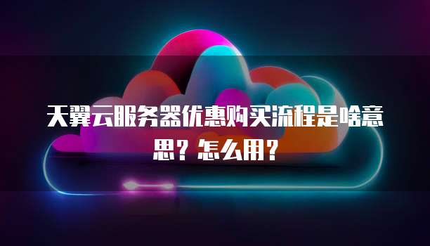 天翼云服务器优惠购买流程是啥意思?怎么用?