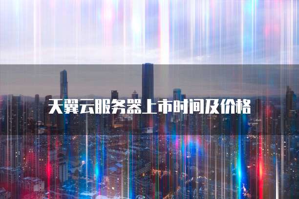 天翼云服务器上市时间及价格