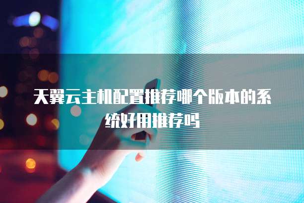 天翼云主机配置推荐哪个版本的系统好用推荐吗