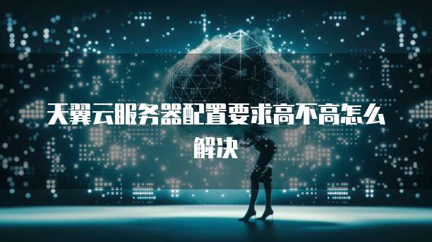 天翼云服务器配置要求高不高怎么解决