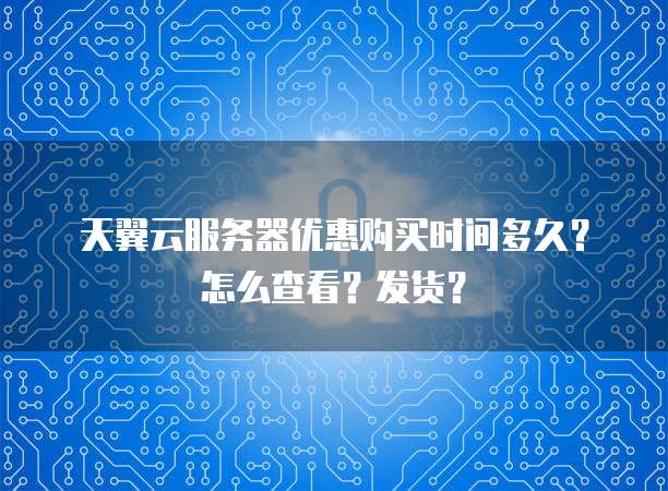 天翼云服务器优惠购买时间多久？怎么查看？发货？