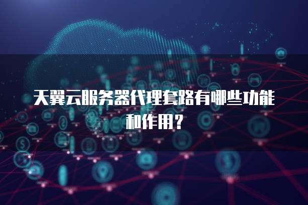 天翼云服务器代理套路有哪些功能和作用？