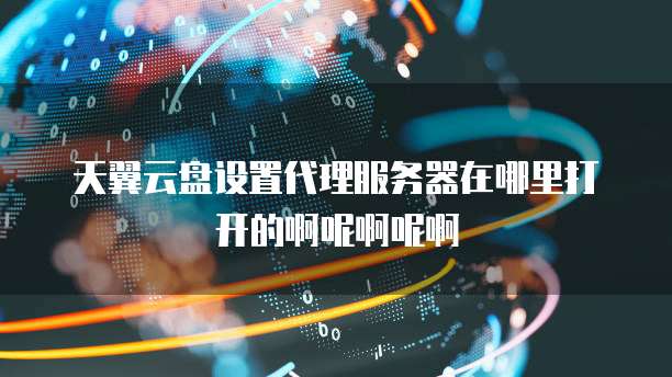 天翼云盘设置代理服务器在哪里打开的啊呢啊呢啊