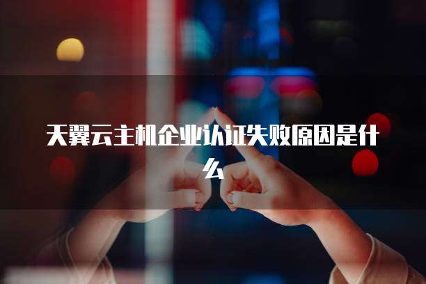 天翼云主机企业认证失败原因是什么