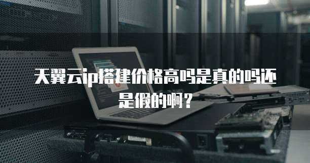 天翼云ip搭建价格高吗是真的吗还是假的啊?