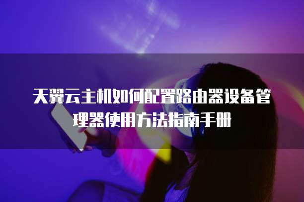 天翼云主机如何配置路由器设备管理器使用方法指南手册