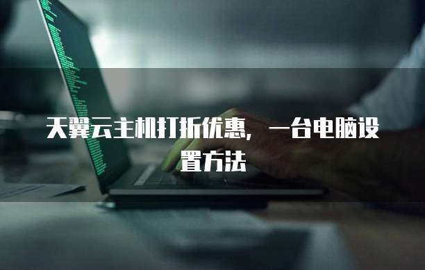 天翼云主机打折优惠,一台电脑设置方法
