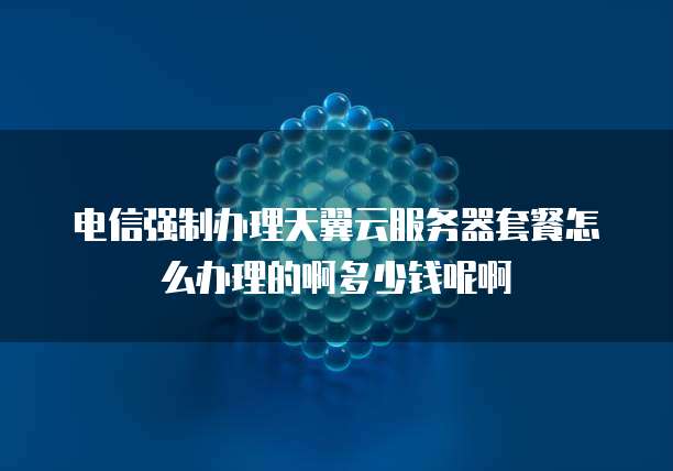 电信强制办理天翼云服务器套餐怎么办理的啊多少钱呢啊