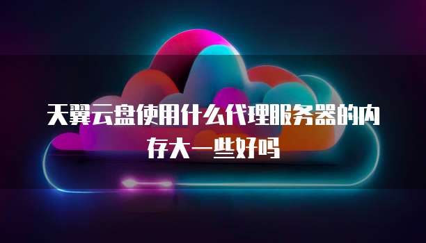 天翼云盘使用什么代理服务器的内存大一些好吗