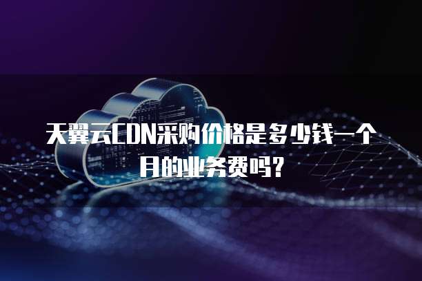 天翼云CDN采购价格是多少钱一个月的业务费吗？