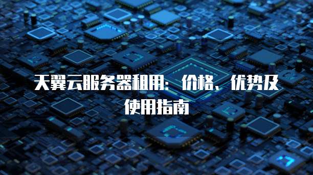 天翼云服务器租用:价格、优势及使用指南