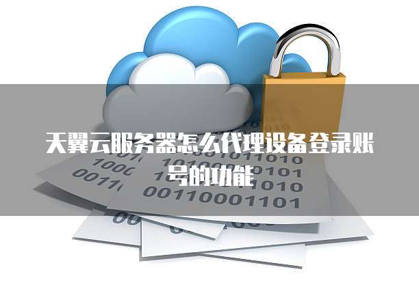 天翼云服务器怎么代理设备登录账号的功能