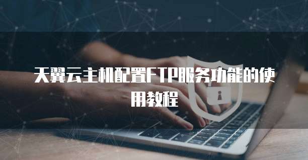 天翼云主机配置FTP服务功能的使用教程