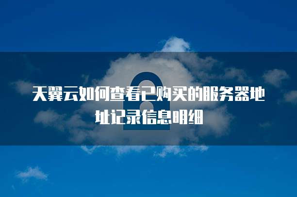 天翼云如何查看已购买的服务器地址记录信息明细