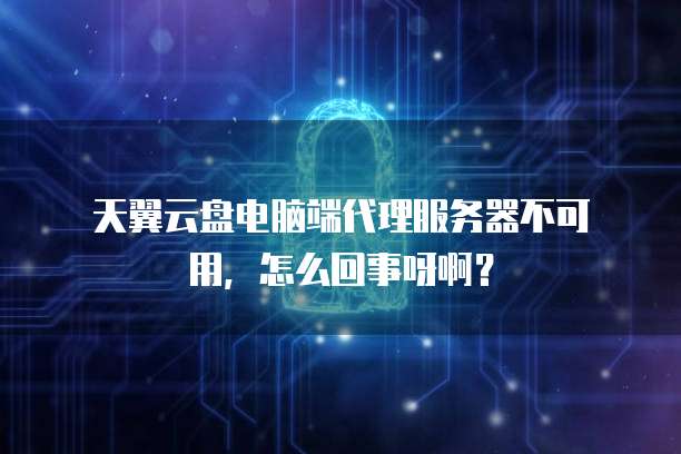 天翼云盘电脑端代理服务器不可用,怎么回事呀啊?