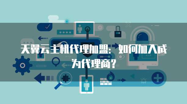 天翼云主机代理加盟:如何加入成为代理商?