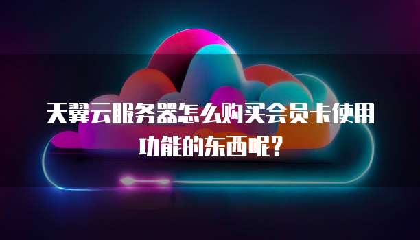 天翼云服务器怎么购买会员卡使用功能的东西呢?