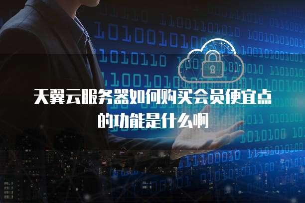 天翼云服务器如何购买会员便宜点的功能是什么啊