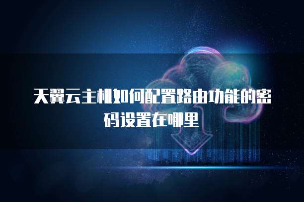 天翼云主机如何配置路由功能的密码设置在哪里