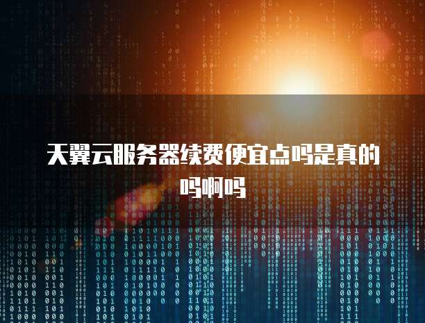 天翼云服务器续费便宜点吗是真的吗啊吗
