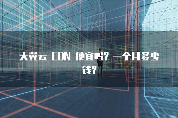 天翼云 CDN 便宜吗?一个月多少钱?