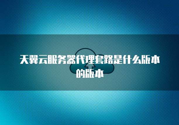 天翼云服务器代理套路是什么版本的版本
