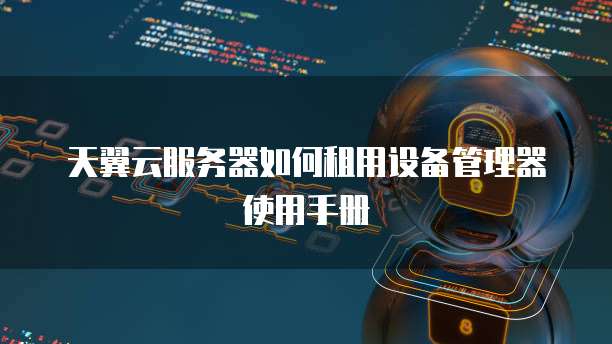 天翼云服务器如何租用设备管理器使用手册