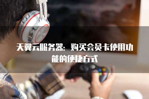 天翼云服务器：购买会员卡使用功能的便捷方式