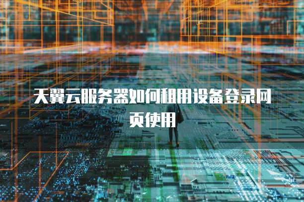 天翼云服务器如何租用设备登录网页使用