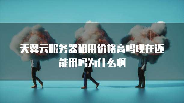 天翼云服务器租用价格高吗现在还能用吗为什么啊