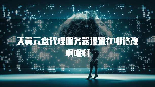 天翼云盘代理服务器设置在哪修改啊呢啊