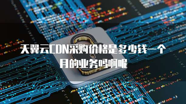 天翼云CDN采购价格是多少钱一个月的业务吗啊呢