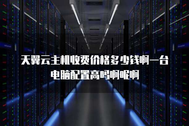 天翼云主机收费价格多少钱啊一台电脑配置高吗啊呢啊
