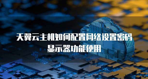天翼云主机如何配置网络设置密码显示器功能使用