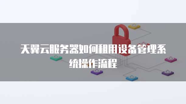 天翼云服务器如何租用设备管理系统操作流程